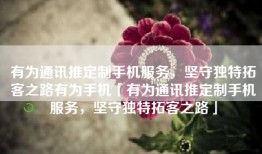 有为通讯推定制手机服务，坚守独特拓客之路有为手机「有为通讯推定制手机服务，坚守独特拓客之路」
