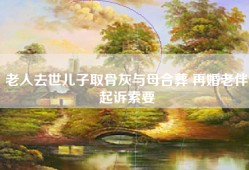 老人去世儿子取骨灰与母合葬 再婚老伴起诉索要