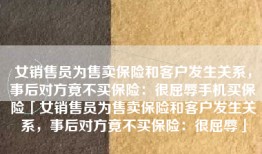 女销售员为售卖保险和客户发生关系，事后对方竟不买保险：很屈辱手机买保险「女销售员为售卖保险和客户发生关系，事后对方竟不买保险：很屈辱」