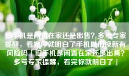 旧手机是闲置在家还是出售？多亏专家提醒，看完你就明白了手机以旧换新有风险吗「旧手机是闲置在家还是出售？多亏专家提醒，看完你就明白了」