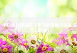 手机运行速度慢（华为手机运行速度慢怎么解决）
