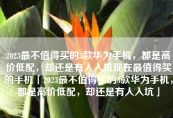 2023最不值得买的3款华为手机，都是高价低配，却还是有人入坑现在最值得买的手机「2023最不值得买的3款华为手机，都是高价低配，却还是有人入坑」