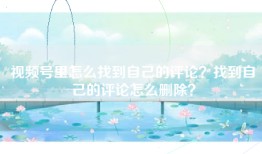 视频号里怎么找到自己的评论？找到自己的评论怎么删除？