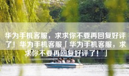 华为手机客服，求求你不要再回复好评了！华为手机客服「华为手机客服，求求你不要再回复好评了！」