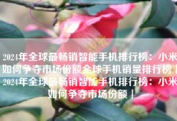 2024年全球最畅销智能手机排行榜：小米如何争夺市场份额全球手机销量排行榜「2024年全球最畅销智能手机排行榜：小米如何争夺市场份额」