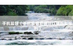 手机监督（手机监督管理可以提前解除吗）