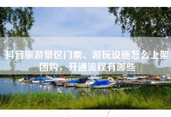 抖音旅游景区门票、游玩设施怎么上架团购，开通流程有哪些