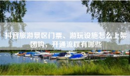 抖音旅游景区门票、游玩设施怎么上架团购，开通流程有哪些