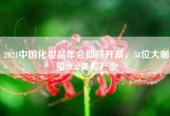 2021中国化妆品年会即将开幕，58位大咖瞭望2022美妆产业