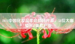 2021中国化妆品年会即将开幕，58位大咖瞭望2022美妆产业