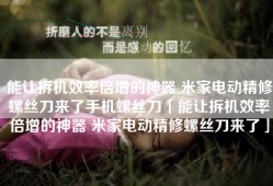 能让拆机效率倍增的神器 米家电动精修螺丝刀来了手机螺丝刀「能让拆机效率倍增的神器 米家电动精修螺丝刀来了」