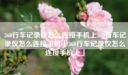 360行车记录仪怎么连接手机上360行车记录仪怎么连接手机「360行车记录仪怎么连接手机上」