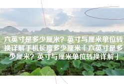 六英寸是多少厘米？英寸与厘米单位转换详解手机长度多少厘米「六英寸是多少厘米？英寸与厘米单位转换详解」
