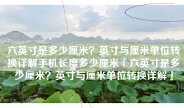 六英寸是多少厘米？英寸与厘米单位转换详解手机长度多少厘米「六英寸是多少厘米？英寸与厘米单位转换详解」
