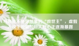 马斯克不是你想象的“救世主”，虚假人设下包藏的巨大野心正逐渐暴露