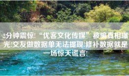 2分钟震惊!“优客文化传媒”被骗真相曝光!交友做数据单无法提现!修补数据就是一场惊天谎言!