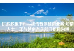 拼多多旗下Temu被传暂停越南业务 知情人士：正与越南有关部门积极沟通