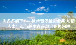 拼多多旗下Temu被传暂停越南业务 知情人士：正与越南有关部门积极沟通