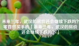未来三年，武汉的房价还会继续下跌吗？零首付买手机「未来三年，武汉的房价还会继续下跌吗？」