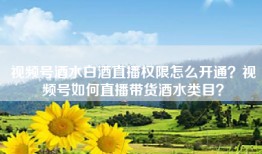 视频号酒水白酒直播权限怎么开通？视频号如何直播带货酒水类目？