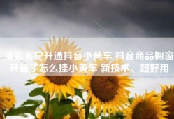销售客户开通抖音小黄车 抖音商品橱窗开通了怎么挂小黄车 新技术、超好用