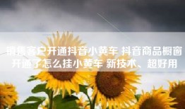 销售客户开通抖音小黄车 抖音商品橱窗开通了怎么挂小黄车 新技术、超好用