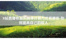 B站直播收益的具体计算方式有哪些-如何提高自己的收入