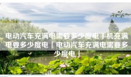 电动汽车充满电需要多少度电手机充满电要多少度电「电动汽车充满电需要多少度电」