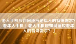 老人手机应如何适应老年人的特殊需求？老年人手机「老人手机应如何适应老年人的特殊需求？」