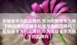 荣耀是华为的品牌吗 华为荣耀是华为旗下的品牌吗荣耀手机是华为的品牌吗「荣耀是华为的品牌吗 华为荣耀是华为旗下的品牌吗」