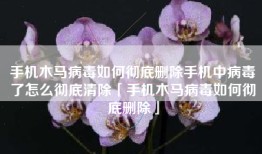 手机木马病毒如何彻底删除手机中病毒了怎么彻底清除「手机木马病毒如何彻底删除」
