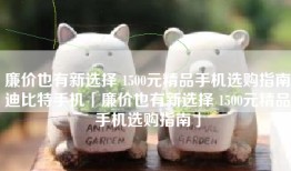 廉价也有新选择 1500元精品手机选购指南迪比特手机「廉价也有新选择 1500元精品手机选购指南」
