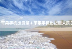 苹果手机出货量（苹果手机出货量大跌）
