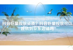 抖音巨量投放资质？抖音巨量投放可以跳转到京东店铺吗
