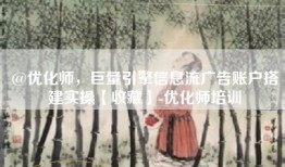 @优化师，巨量引擎信息流广告账户搭建实操【收藏】-优化师培训
