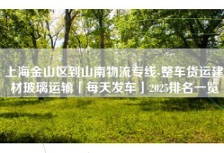 上海金山区到山南物流专线-整车货运建材玻璃运输「每天发车」2025排名一览