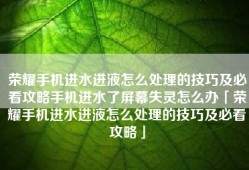 荣耀手机进水进液怎么处理的技巧及必看攻略手机进水了屏幕失灵怎么办「荣耀手机进水进液怎么处理的技巧及必看攻略」