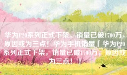 华为P20系列正式下架，销量已破1700万，原因或为三点！华为手机销量「华为P20系列正式下架，销量已破1700万，原因或为三点！」