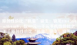 原创性价比“机皇”诞生：骁龙870+5000mAh+66W，仅989元一千元手机性价比之王「原创性价比“机皇”诞生：骁龙870+5000mAh+66W，仅989元」