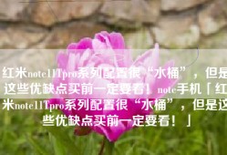 红米note11Tpro系列配置很“水桶”，但是这些优缺点买前一定要看！note手机「红米note11Tpro系列配置很“水桶”，但是这些优缺点买前一定要看！」