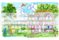 推荐情侣玩的手游有哪些 适合情侣一起玩的游戏合集2023适合情侣一起玩的手机游戏「推荐情侣玩的手游有哪些 适合情侣一起玩的游戏合集2023」