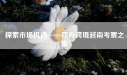 探索市场机遇——商舟跨境越南考察之旅