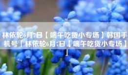 林依轮6月7日【端午吃货小专场】韩国手机号「林依轮6月7日【端午吃货小专场】」