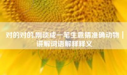 对的对的,刚谈成一笔生意猜准确动物｜讲解词语解释释义