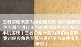 王者荣耀天美为推销新皮肤-竟对经典角色至尊宝进行不当调整引发争议至尊宝手机游戏「王者荣耀天美为推销新皮肤-竟对经典角色至尊宝进行不当调整引发争议」