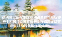 移动端设备有哪些,移动设备操作系统哪些手机操作系统有哪些「移动端设备有哪些,移动设备操作系统哪些」