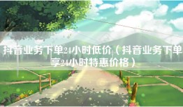 抖音业务下单24小时低价（抖音业务下单享24小时特惠价格）