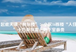 起底天津“骨灰楼”：小区16栋楼“入住”十万骨灰盒，地下室最贵