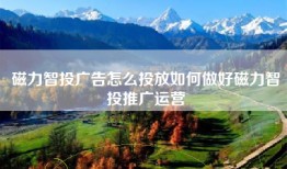 磁力智投广告怎么投放如何做好磁力智投推广运营