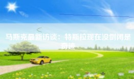 马斯克最新访谈：特斯拉现在没倒闭是奇迹